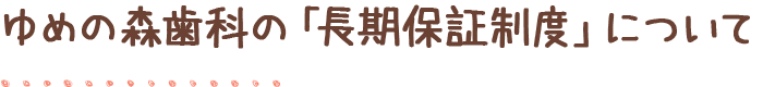 ゆめの森歯科の「長期保証制度」について