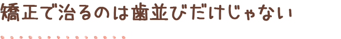 矯正で治るのは歯並びだけじゃない